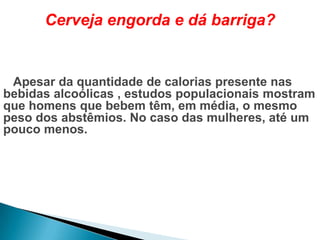 Cerveja engorda e dá barriga?
Apesar da quantidade de calorias presente nas
bebidas alcoólicas , estudos populacionais mostram
que homens que bebem têm, em média, o mesmo
peso dos abstêmios. No caso das mulheres, até um
pouco menos.
 
