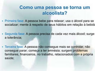  Primeira fase: A pessoa bebe para relaxar; usa o álcool para se
socializar; mente à respeito de seus hábitos em relação à bebida
 Segunda fase: A pessoa precisa de cada vez mais álcool; surge
a tolerância;
 Terceira fase: A pessoa não consegue mais se controlar, não
consegue parar; começa a ter amnésia; surgem problemas
familiares, financeiros, no trabalho, relacionados com a própria
saúde;
 