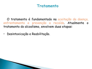 Tratamento
O tratamento é fundamentado na aceitação da doença,
enfrentamento e prevenção a recaída. Atualmente o
tratamento do alcoolismo, envolvem duas etapas:
• Desintoxicação e Reabilitação.
 