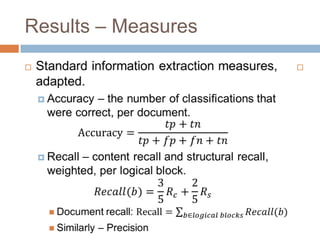 Results – MeasuresStandard information extraction measures, adapted.Accuracy – the number of classifications that were correct, per document.Accuracy=𝑡𝑝+𝑡𝑛𝑡𝑝+𝑓𝑝+𝑓𝑛+𝑡𝑛Recall – content recall and structural recall, weighted, per logical block.𝑅𝑒𝑐𝑎𝑙𝑙(𝑏)=35𝑅𝑐+25𝑅𝑠Document recall: Recall=𝑏∈𝑙𝑜𝑔𝑖𝑐𝑎𝑙 𝑏𝑙𝑜𝑐𝑘𝑠𝑅𝑒𝑐𝑎𝑙𝑙(𝑏)Similarly – Precision 