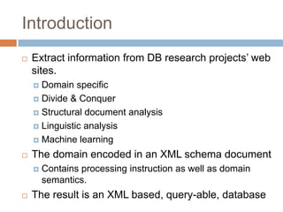 IntroductionExtract information from DB research projects’ web sites.Domain specificDivide & ConquerStructural document analysisLinguistic analysisMachine learningThe domain encoded in an XML schema documentContains processing instruction as well as domain semantics.The result is an XML based, query-able, database