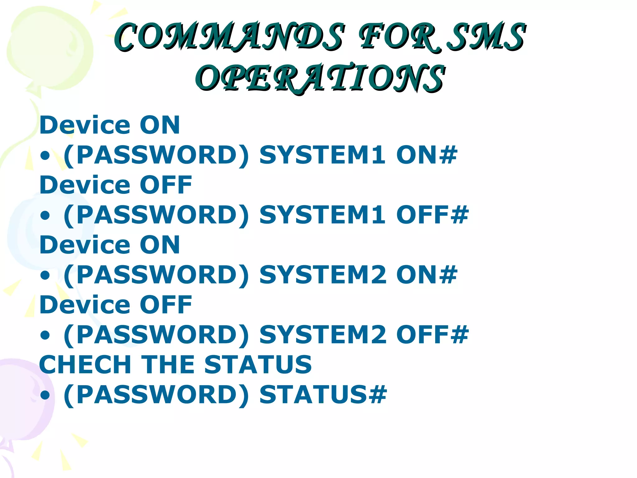 COMMANDS FOR SMS OPERATIONS Device ON  (PASSWORD) SYSTEM1 ON# Device OFF (PASSWORD) SYSTEM1 OFF# Device ON  (PASSWORD) SYSTEM2 ON# Device OFF (PASSWORD) SYSTEM2 OFF# CHECH THE STATUS (PASSWORD) STATUS# 