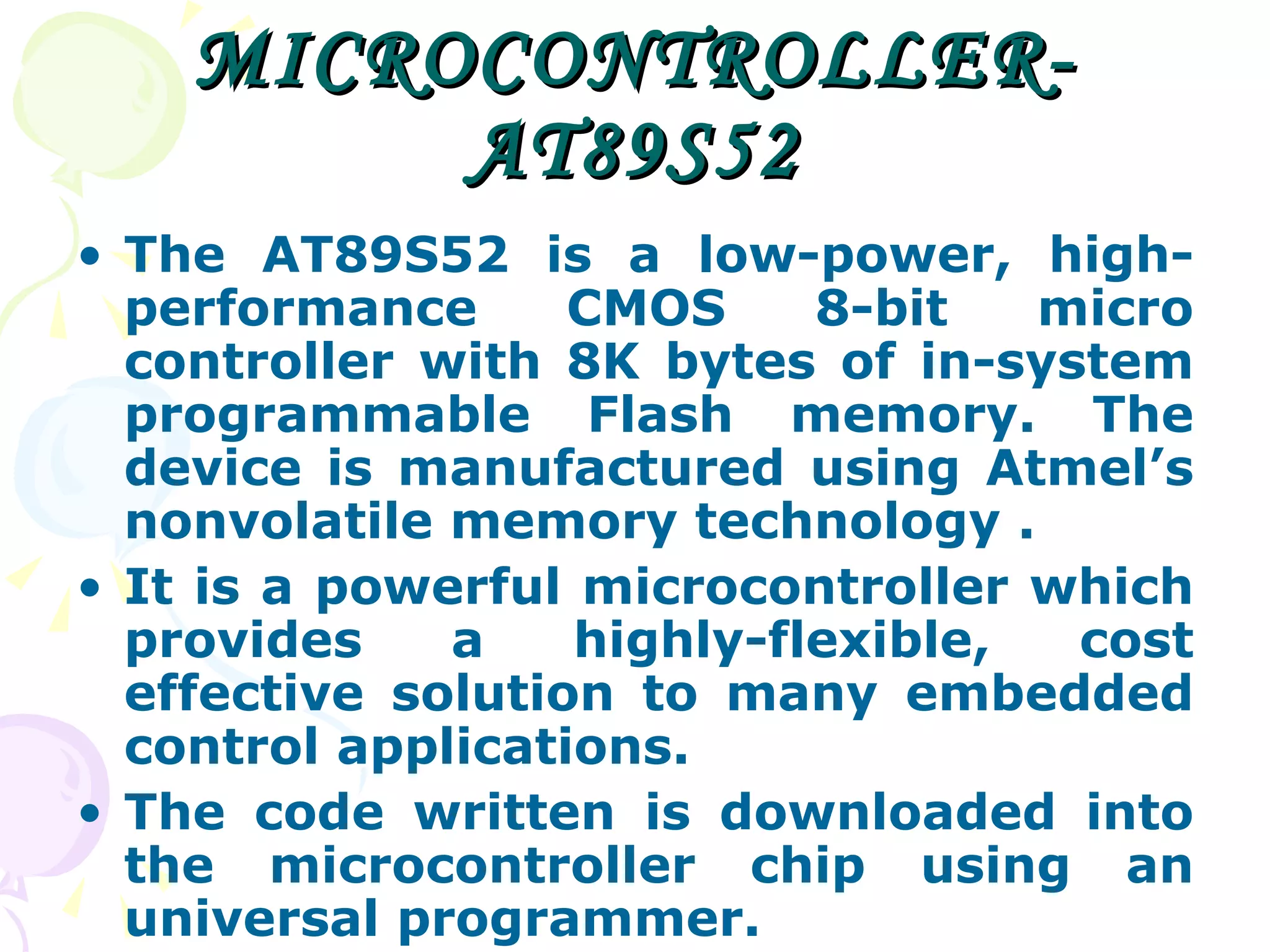 MICROCONTROLLER-AT89S52 The AT89S52 is a low-power, high-performance CMOS 8-bit micro controller with 8K bytes of in-system programmable Flash memory. The device is manufactured using Atmel’s nonvolatile memory technology . It is a powerful microcontroller which provides a highly-flexible, cost effective solution to many embedded control applications. The code written is downloaded into the microcontroller chip using an universal programmer. 