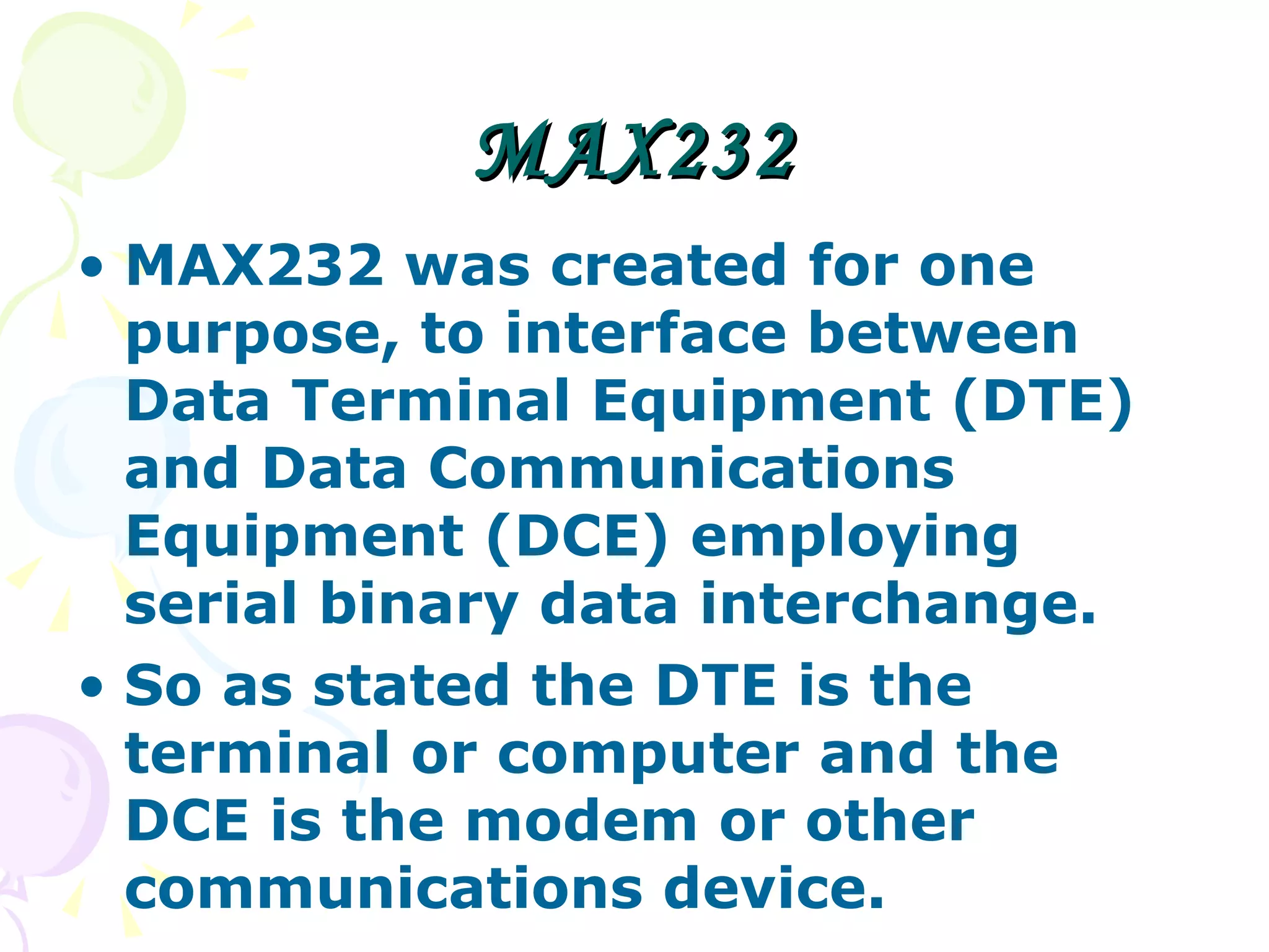 MAX232 MAX232 was created for one purpose, to interface between Data Terminal Equipment (DTE) and Data Communications Equipment (DCE) employing serial binary data interchange.  So as stated the DTE is the terminal or computer and the DCE is the modem or other communications device.  