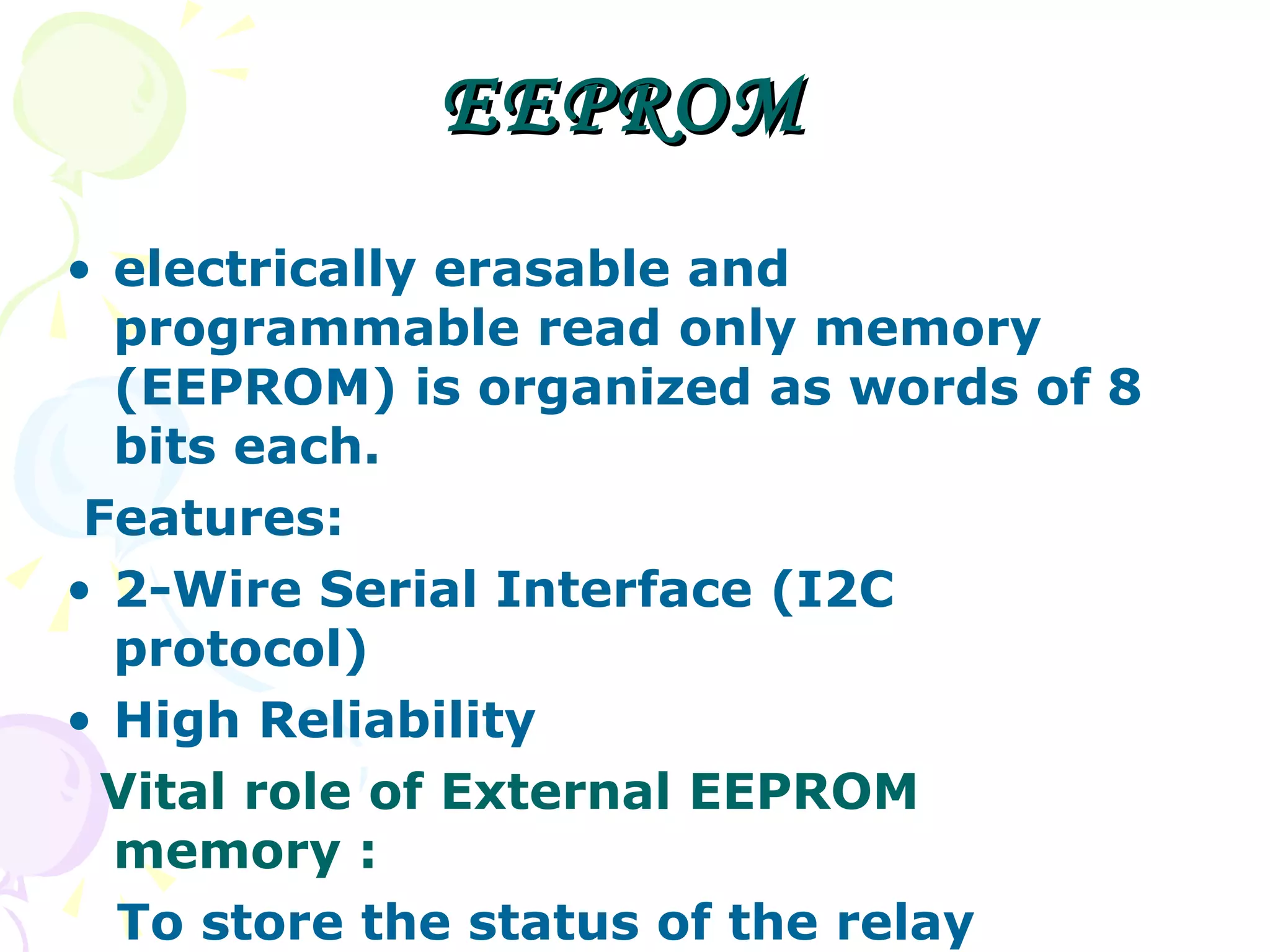 EEPROM  electrically erasable and programmable read only memory (EEPROM) is organized as words of 8 bits each.  Features: 2-Wire Serial Interface (I2C protocol) High Reliability Vital role of External EEPROM memory :  To store the status of the relay switches.  