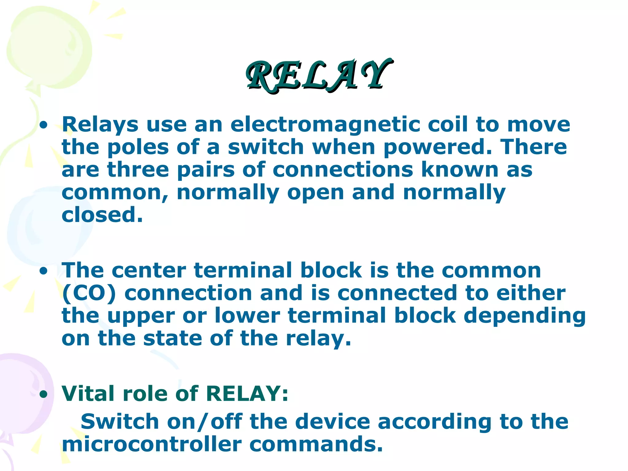 RELAY Relays use an electromagnetic coil to move the poles of a switch when powered. There are three pairs of connections known as common, normally open and normally closed. The center terminal block is the common (CO) connection and is connected to either the upper or lower terminal block depending on the state of the relay. Vital role of RELAY: Switch on/off the device according to the microcontroller commands. 