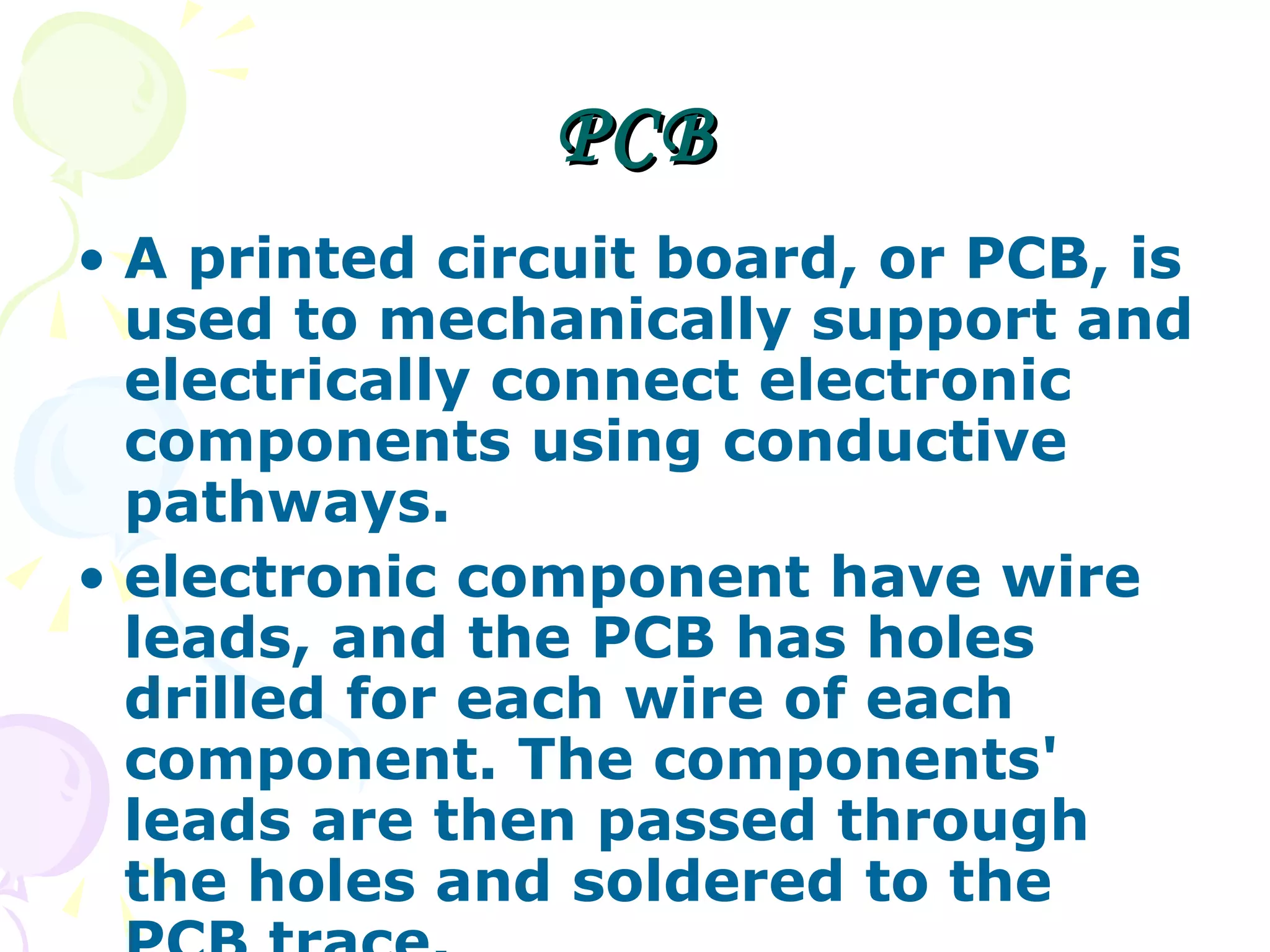 PCB A printed circuit board, or PCB, is used to mechanically support and electrically connect electronic components using conductive pathways. electronic component have wire leads, and the PCB has holes drilled for each wire of each component. The components' leads are then passed through the holes and soldered to the PCB trace.  