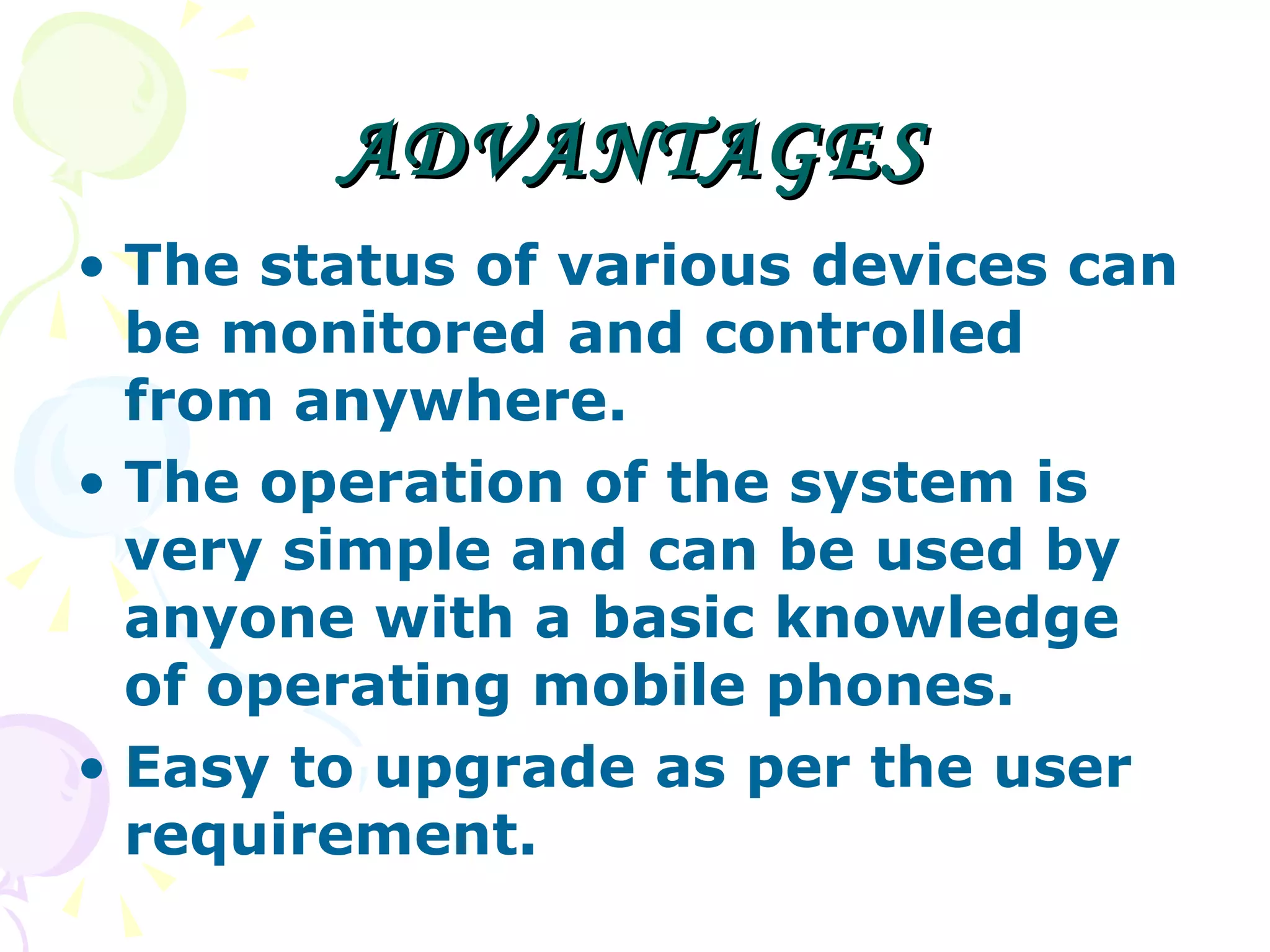 ADVANTAGES The status of various devices can be monitored and controlled from anywhere. The operation of the system is very simple and can be used by anyone with a basic knowledge of operating mobile phones. Easy to upgrade as per the user requirement. 