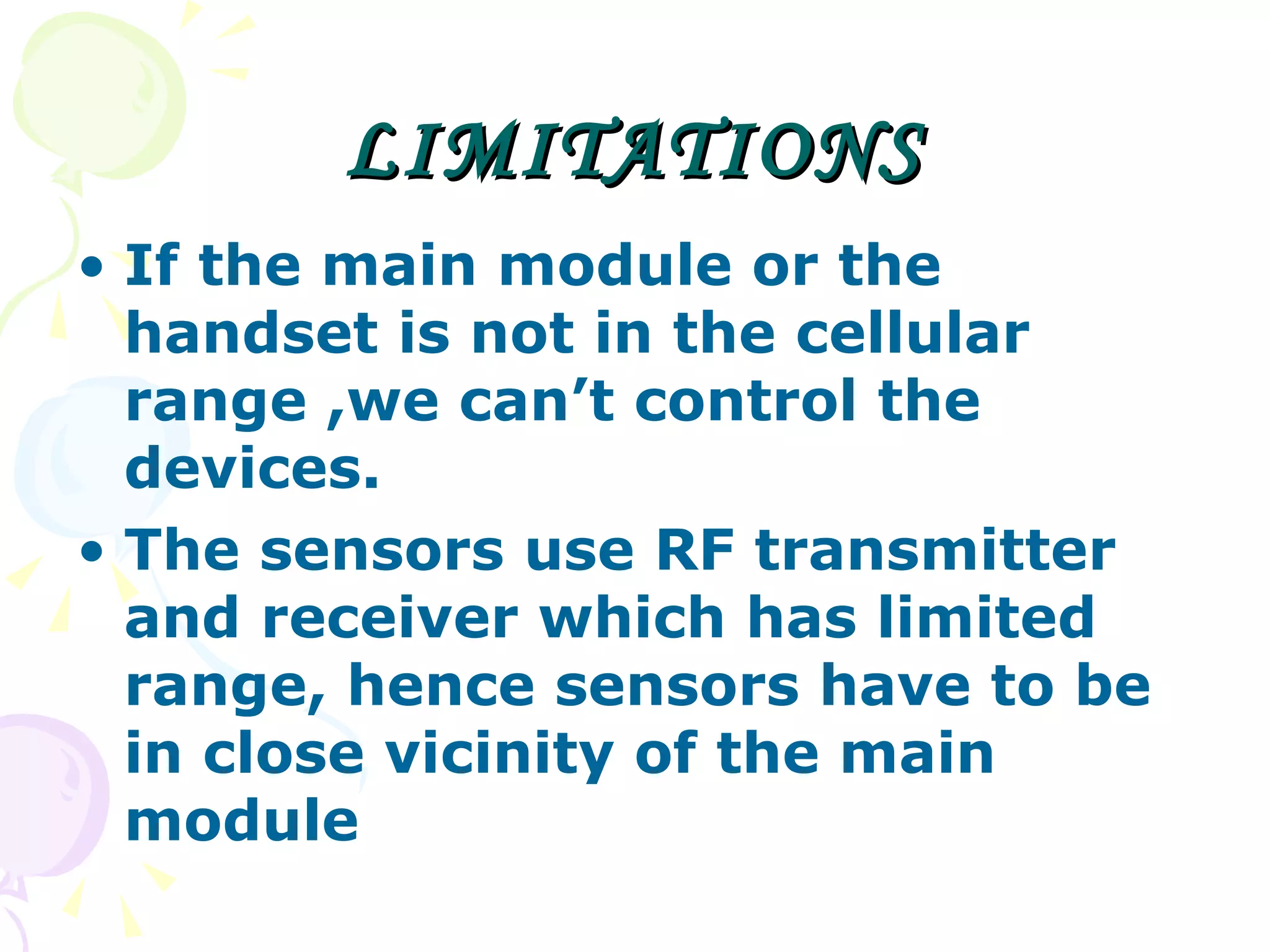 LIMITATIONS If the main module or the handset is not in the cellular range ,we can’t control the devices. The sensors use RF transmitter and receiver which has limited range, hence sensors have to be in close vicinity of the main module 