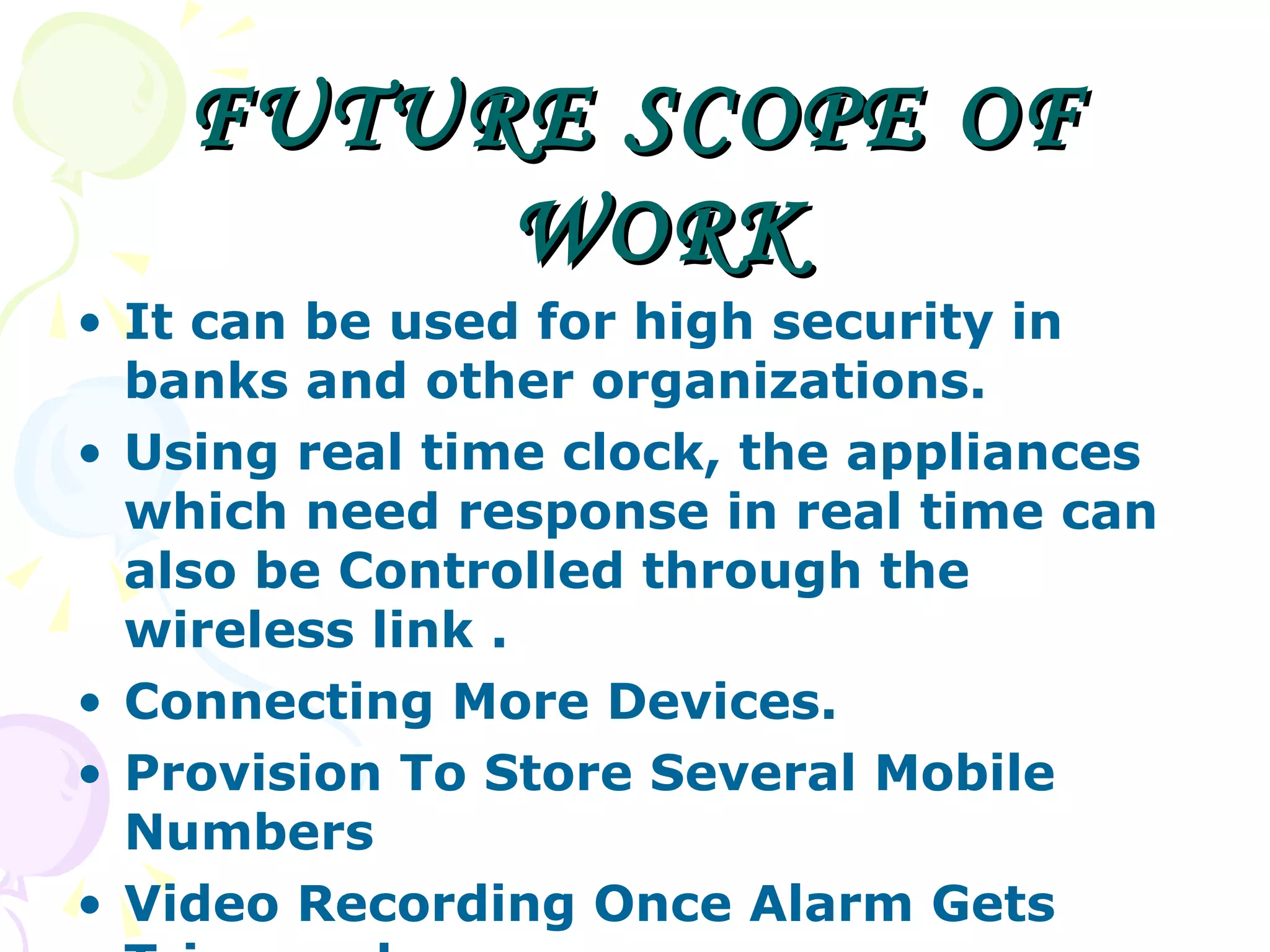 FUTURE SCOPE OF WORK It can be used for high security in banks and other organizations.  Using real time clock, the appliances which need response in real time can also be Controlled through the wireless link .  Connecting More Devices. Provision To Store Several Mobile Numbers  Video Recording Once Alarm Gets Triggered  