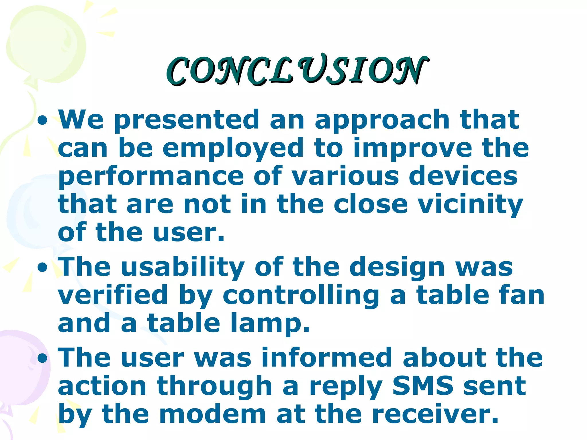 CONCLUSION We presented an approach that can be employed to improve the performance of various devices that are not in the close vicinity of the user.  The usability of the design was verified by controlling a table fan and a table lamp.  The user was informed about the action through a reply SMS sent by the modem at the receiver. 