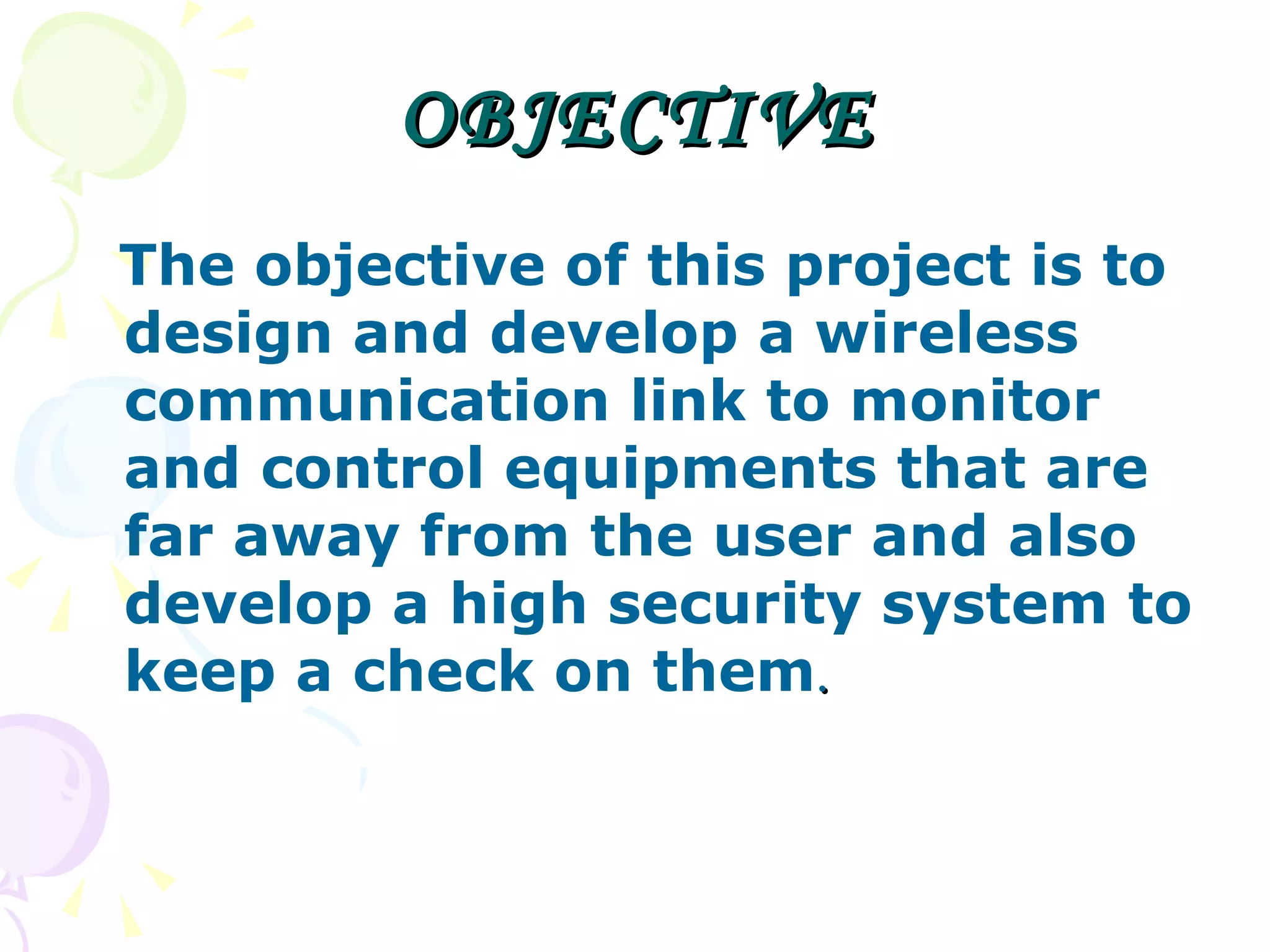 OBJECTIVE The objective of this project is to design and develop a wireless communication link to monitor and control equipments that are far away from the user and also develop a high security system to keep a check on them . 