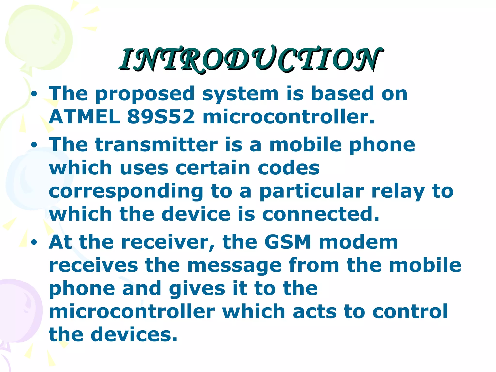 INTRODUCTION The proposed system is based on ATMEL 89S52 microcontroller. The transmitter is a mobile phone which uses certain codes corresponding to a particular relay to which the device is connected. At the receiver, the GSM modem receives the message from the mobile phone and gives it to the microcontroller which acts to control the devices.  