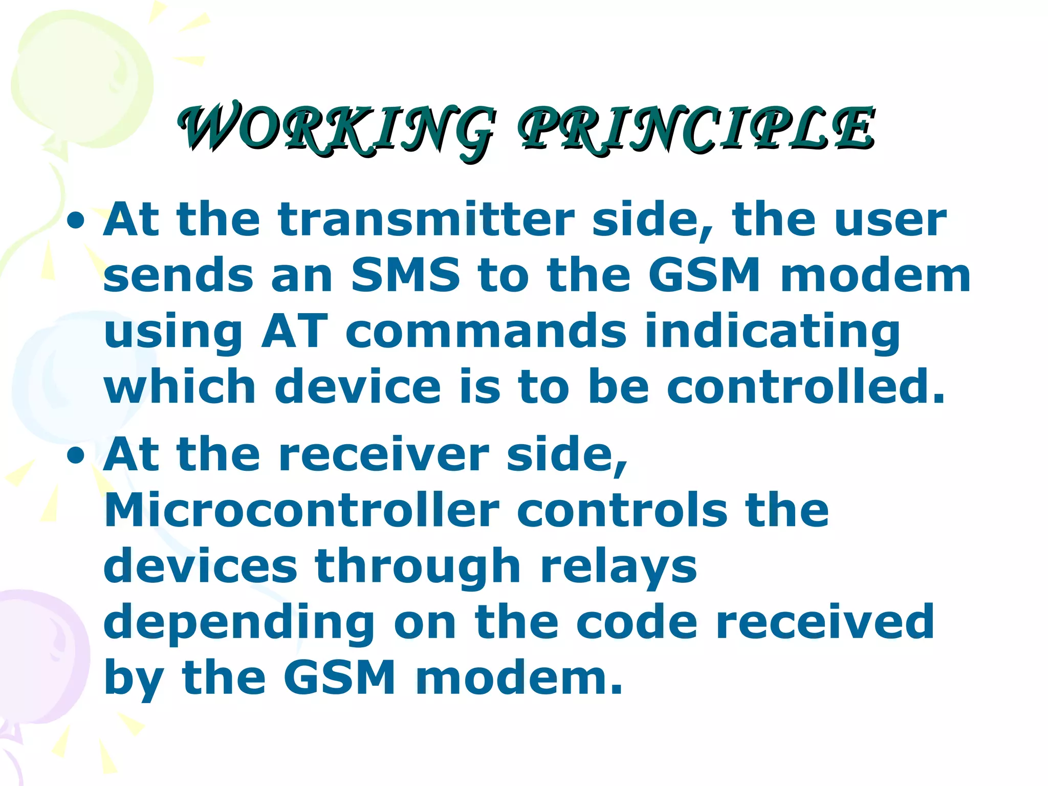 WORKING PRINCIPLE At the transmitter side, the user sends an SMS to the GSM modem using AT commands indicating which device is to be controlled. At the receiver side, Microcontroller controls the devices through relays depending on the code received by the GSM modem. 