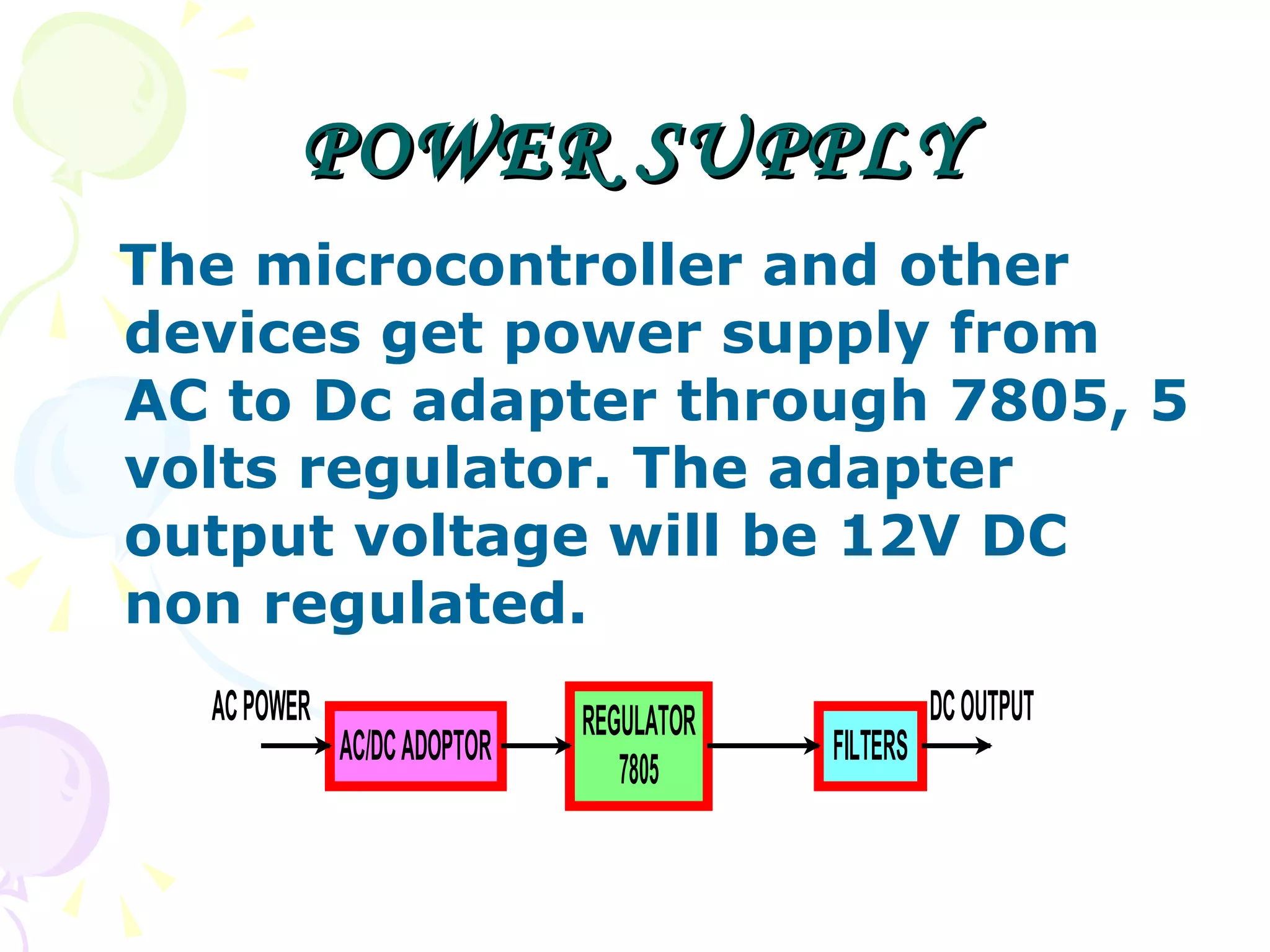 POWER SUPPLY The microcontroller and other devices get power supply from AC to Dc adapter through 7805, 5 volts regulator. The adapter output voltage will be 12V DC non regulated.  