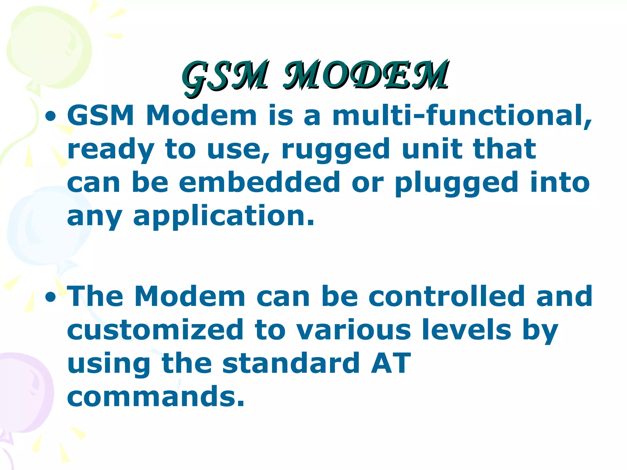 GSM MODEM GSM Modem is a multi-functional, ready to use, rugged unit that can be embedded or plugged into any application.  The Modem can be controlled and customized to various levels by using the standard AT commands.  