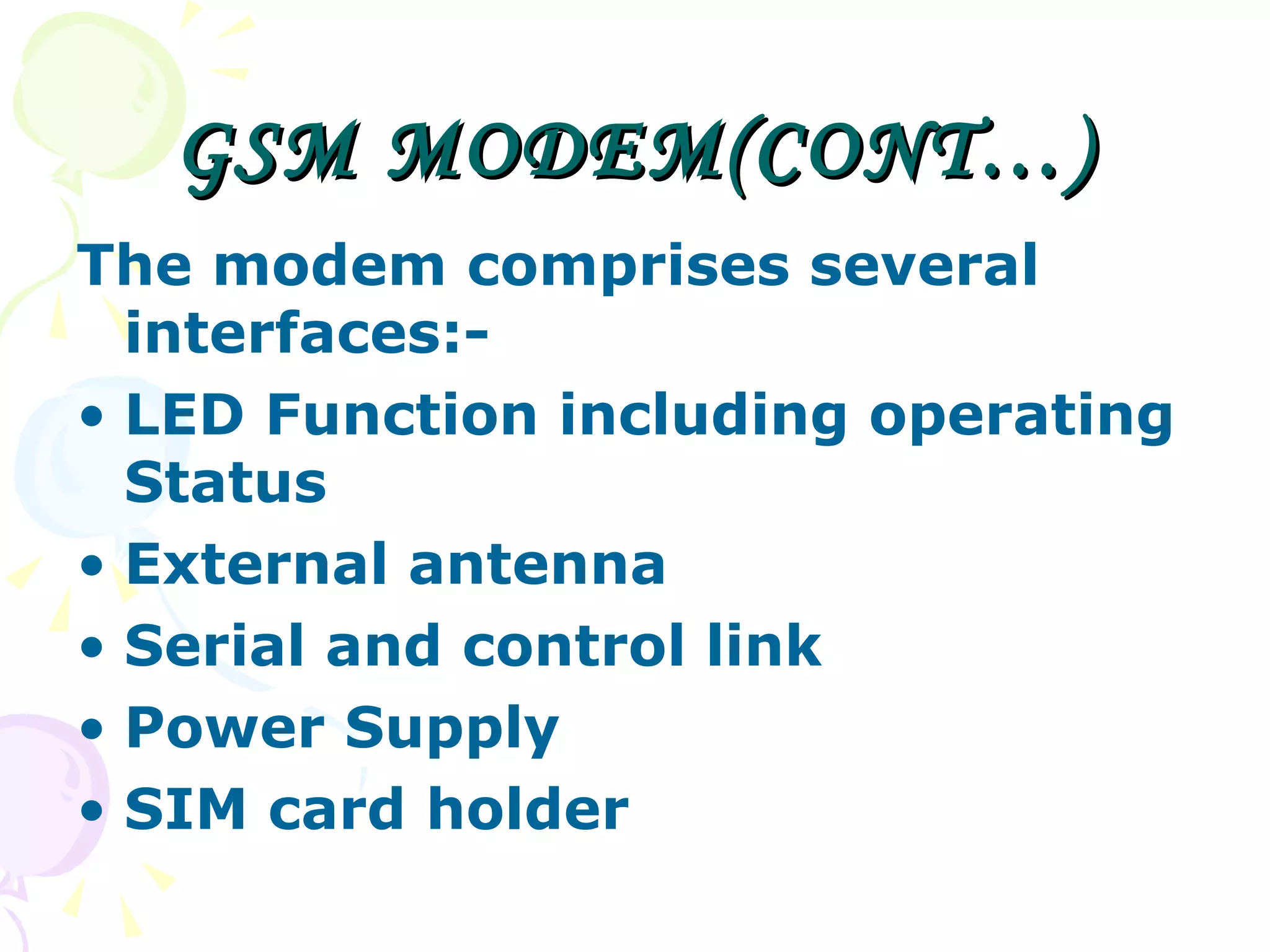 GSM MODEM(CONT…) The modem comprises several interfaces:- LED Function including operating Status External antenna  Serial and control link  Power Supply  SIM card holder  