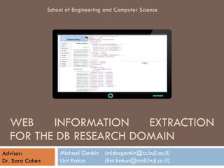WEB INFORMATION EXTRACTION FOR THE DB RESEARCH DOMAIN Michael Genkin (mishagenkin@cs.huji.ac.il) Liat Kakun (liat.kakun@mail.huji.ac.il) School of Engineering and Computer Science Advisor: Dr. Sara Cohen 