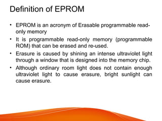 Definition of EPROM
• EPROM is an acronym of Erasable programmable read-
only memory
• It is programmable read-only memory (programmable
ROM) that can be erased and re-used.
• Erasure is caused by shining an intense ultraviolet light
through a window that is designed into the memory chip.
• Although ordinary room light does not contain enough
ultraviolet light to cause erasure, bright sunlight can
cause erasure.
 