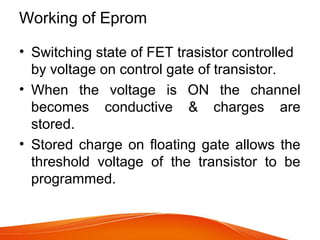 Working of Eprom
• Switching state of FET trasistor controlled
by voltage on control gate of transistor.
• When the voltage is ON the channel
becomes conductive & charges are
stored.
• Stored charge on floating gate allows the
threshold voltage of the transistor to be
programmed.
 