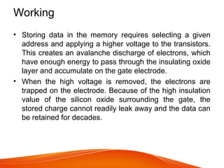 Working
• Storing data in the memory requires selecting a given
address and applying a higher voltage to the transistors.
This creates an avalanche discharge of electrons, which
have enough energy to pass through the insulating oxide
layer and accumulate on the gate electrode.
• When the high voltage is removed, the electrons are
trapped on the electrode. Because of the high insulation
value of the silicon oxide surrounding the gate, the
stored charge cannot readily leak away and the data can
be retained for decades.
 