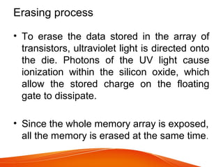 Erasing process
• To erase the data stored in the array of
transistors, ultraviolet light is directed onto
the die. Photons of the UV light cause
ionization within the silicon oxide, which
allow the stored charge on the floating
gate to dissipate.
• Since the whole memory array is exposed,
all the memory is erased at the same time.
 