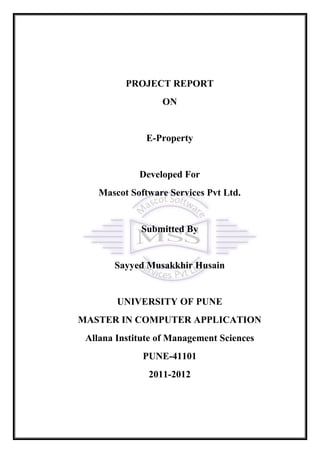 PROJECT REPORT
                  ON


               E-Property


             Developed For
    Mascot Software Services Pvt Ltd.


             Submitted By


       Sayyed Musakkhir Husain


        UNIVERSITY OF PUNE
MASTER IN COMPUTER APPLICATION
 Allana Institute of Management Sciences
              PUNE-41101
               2011-2012
 
