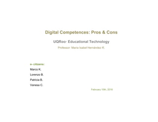  
Digital Competences: Pros & Cons
UQRoo· Educational Technology
Professor: María Isabel Hernández R.
e- citizens:
Marco K.
Lorenzo B.
Patricia B.
Vanesa C.
February 10th, 2016
 