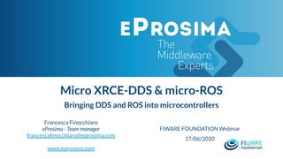 Micro XRCE-DDS & micro-ROS
Bringing DDS and ROS into microcontrollers
Francesca Finocchiaro
eProsima - Team manager
francescaﬁnocchiaro@eprosima.com
www.eprosima.com
FIWARE FOUNDATION Webinar
17/06/2020
 