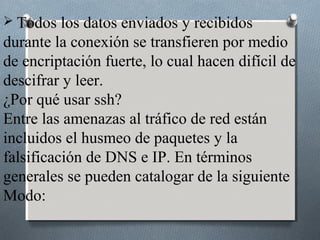  Todos   los datos enviados y recibidos
durante la conexión se transfieren por medio
de encriptación fuerte, lo cual hacen difícil de
descifrar y leer.
¿Por qué usar ssh?
Entre las amenazas al tráfico de red están
incluidos el husmeo de paquetes y la
falsificación de DNS e IP. En términos
generales se pueden catalogar de la siguiente
Modo:
 