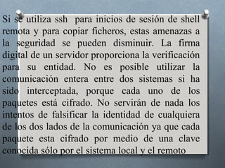 Si se utiliza ssh para inicios de sesión de shell
remota y para copiar ficheros, estas amenazas a
la seguridad se pueden disminuir. La firma
digital de un servidor proporciona la verificación
para su entidad. No es posible utilizar la
comunicación entera entre dos sistemas si ha
sido interceptada, porque cada uno de los
paquetes está cifrado. No servirán de nada los
intentos de falsificar la identidad de cualquiera
de los dos lados de la comunicación ya que cada
paquete esta cifrado por medio de una clave
conocida sólo por el sistema local y el remoto
 