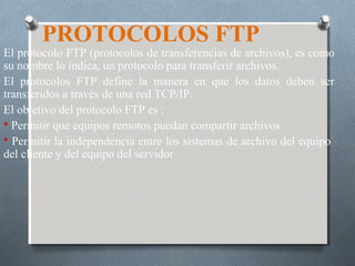 PROTOCOLOS FTP
El protocolo FTP (protocolos de transferencias de archivos), es como
su nombre lo indica, un protocolo para transferir archivos.
El protocolos FTP define la manera en que los datos deben ser
transferidos a través de una red TCP/IP.
El objetivo del protocolo FTP es :
 Permitir que equipos remotos puedan compartir archivos
 Permitir la independencia entre los sistemas de archivo del equipo
del cliente y del equipo del servidor
 