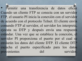  Permitir una transferencia de datos eficaz
Cuando un cliente FTP se conecta con un servidor
FTP, el usuario PI inicia la conexión con el servidor
de acuerdo con el protocolo Telnet. El cliente envía
comando FTP al servidor, el servidor los interpreta,
ejecuta su DTP y después envía una respuesta
estándar. Una vez que se establece la conexión, el
servidor PI proporciona el puerto por el cual se
enviarán los datos del cliente DTP. El cliente DTP
escucha el puerto especificado para los datos
provenientes                del             servidor.
 