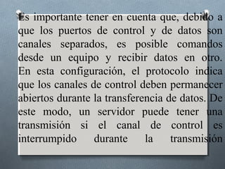 Es importante tener en cuenta que, debido a
que los puertos de control y de datos son
canales separados, es posible comandos
desde un equipo y recibir datos en otro.
En esta configuración, el protocolo indica
que los canales de control deben permanecer
abiertos durante la transferencia de datos. De
este modo, un servidor puede tener una
transmisión si el canal de control es
interrumpido     durante     la    transmisión
 
