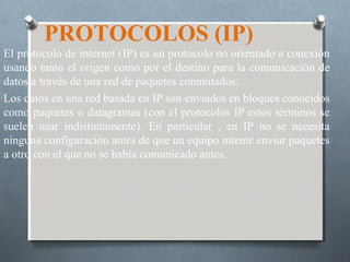 PROTOCOLOS (IP)
El protocolo de internet (IP) es un protocolo no orientado a conexión
usando tanto el origen como por el destino para la comunicación de
datos a través de una red de paquetes conmutados.
Los datos en una red basada en IP son enviados en bloques conocidos
como paquetes o datagramas (con el protocolos IP estos términos se
suelen usar indistintamente). En particular , en IP no se necesita
ninguna configuración antes de que un equipo intente enviar paquetes
a otro con el que no se había comunicado antes.
 