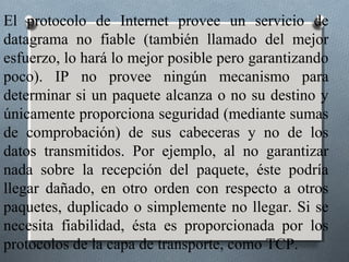 El protocolo de Internet provee un servicio de
datagrama no fiable (también llamado del mejor
esfuerzo, lo hará lo mejor posible pero garantizando
poco). IP no provee ningún mecanismo para
determinar si un paquete alcanza o no su destino y
únicamente proporciona seguridad (mediante sumas
de comprobación) de sus cabeceras y no de los
datos transmitidos. Por ejemplo, al no garantizar
nada sobre la recepción del paquete, éste podría
llegar dañado, en otro orden con respecto a otros
paquetes, duplicado o simplemente no llegar. Si se
necesita fiabilidad, ésta es proporcionada por los
protocolos de la capa de transporte, como TCP.
 