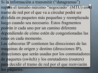 Si la información a transmitir (“datagramas”)
supera el tamaño máximo “negociado” (MTU) en el
tramo de red por el que va a circular podrá ser
dividida en paquetes más pequeñas y reemplazada
luego cuando sea necesario. Estos fragmentos
podrán ir cada uno por un camino diferente
dependiendo de cómo estén de congestionadas las
rutas en cada momento.
Las cabeceras IP contienen las direcciones de las
maquinas de origen y destino (direcciones IP),
direcciones que serán usadas por los conmutadores
de paquetes (switch) y los enrutadores (routers)
para decidir el tramo de red por el que reenviarán
los paquetes.
 