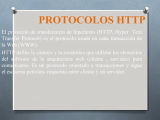 PROTOCOLOS HTTP
El protocolo de transferencia de hipertexto (HTTP, Hyper Text
Transfer Protocol) es el protocolo usado en cada transacción de
la Web (WWW).
HTTP define la sintaxis y la semántica que utilizan los elementos
del software de la arquitectura web (cliente , servidor) para
comunicarse. Es un protocolo orientado a transacciones y sigue
el esquema petición- respuesta entre cliente y un servidor.
 