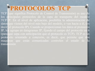 PROTOCOLOS TCP
TCP (que significa Protocolo de Control de Transmisión) es uno de
los principales protocolos de la capa de transporte del modelo
TCP/IP. En el nivel de aplicación, posibilita la administración de
datos que vienen del nivel más bajo del modelo, o van hacia a él, (es
decir, el protocolo IP). Cuando se proporcionan los datos al protocolo
IP, los agrupa en datagramas IP, fijando el campo del protocolo en 6
(para que sepa con anticipación que el protocolo es TCP). TCP es un
protocolo orientado a conexión, es decir, que permite que dos
maquinas que están comunicadas controlen el estado de la
transmisión
 
