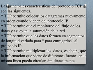 Las principales características del protocolo TCP
son las siguientes.
* TCP permite colocar los datagramas nuevamente
en orden cuando vienen del protocolo IP
* TCP permite que el monitoreo del flujo de los
datos y así evita la saturación de la red
* TCP permite que los datos formen en segmentos
de longitud variada para “ para entregarlos” al
protocolo IP
* TCP permite multiplexar los datos, es decir , que
la información que viene de diferentes fuentes en la
misma línea pueda circular simultáneamente.
 