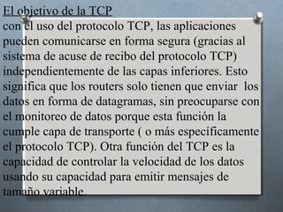 El objetivo de la TCP
con el uso del protocolo TCP, las aplicaciones
pueden comunicarse en forma segura (gracias al
sistema de acuse de recibo del protocolo TCP)
independientemente de las capas inferiores. Esto
significa que los routers solo tienen que enviar los
datos en forma de datagramas, sin preocuparse con
el monitoreo de datos porque esta función la
cumple capa de transporte ( o más específicamente
el protocolo TCP). Otra función del TCP es la
capacidad de controlar la velocidad de los datos
usando su capacidad para emitir mensajes de
tamaño variable.
 