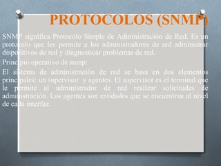 PROTOCOLOS (SNMP)
SNMP significa Protocolo Simple de Administración de Red. Es un
protocolo que les permite a los administradores de red administrar
dispositivos de red y diagnosticar problemas de red.
Principio operativo de snmp:
El sistema de administración de red se basa en dos elementos
principales: un supervisor y agentes. El supervisor es el terminal que
le permite al administrador de red realizar solicitudes de
administración. Los agentes son entidades que se encuentran al nivel
de cada interfaz.
 