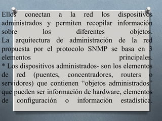 Ellos conectan a la red los dispositivos
administrados y permiten recopilar información
sobre         los        diferentes         objetos.
La arquitectura de administración de la red
propuesta por el protocolo SNMP se basa en 3
elementos                               principales.
* Los dispositivos administrados- son los elementos
de red (puentes, concentradores, routers o
servidores) que contienen “objetos administrados”
que pueden ser información de hardware, elementos
de configuración o información estadística.
 