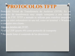 PROTOCOLOS TFTP
Protocolo Trivial de Transferencia de Archivos (TFTP). Es un
protocolo de transferencia muy simple semejante a una versión
básica de FTP. TFTP a menudo se utilizan para transferir pequeños
archivos entre ordenadores en una red, como un terminal x Windows
o cualquier otro cliente.
Algunos detalles del TFTP:
*Utiliza UDP (puerto 69) como protocolo de transporte
* No puede listar el contenido de los directorios
 