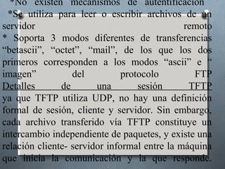 *No existen mecanismos de autentificación
  *Se utiliza para leer o escribir archivos de un
servidor                                      remoto
* Soporta 3 modos diferentes de transferencias
“betascii”, “octet”, “mail”, de los que los dos
primeros corresponden a los modos “ascii” e “
imagen”           del          protocolo        FTP
Detalles       de       una        sesión      TFTP
ya que TFTP utiliza UDP, no hay una definición
formal de sesión, cliente y servidor. Sin embargo,
cada archivo transferido vía TFTP constituye un
intercambio independiente de paquetes, y existe una
relación cliente- servidor informal entre la máquina
que inicia la comunicación y la que responde.
 