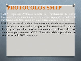 PROTOCOLOS SMTP
SMTP significa Protocolo Simple de Transferencia de Correo
Electrónico, es un conjunto de reglas que rigen el formato y la
transferencia de datos en un envío de correo electrónico (e-mail).
SMTP se basa en el modelo cliente-servidor, donde un cliente envía
un mensaje a uno o varios receptores. La comunicación entre el
cliente y el servidor consiste enteramente en líneas de texto
compuestas por caracteres ASCII. El tamaño máximo permitido para
estas líneas es de 1000 caracteres.
 