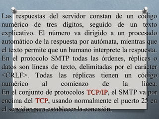 Las respuestas del servidor constan de un código
numérico de tres dígitos, seguido de un texto
explicativo. El número va dirigido a un procesado
automático de la respuesta por autómata, mientras que
el texto permite que un humano interprete la respuesta.
En el protocolo SMTP todas las órdenes, réplicas o
datos son líneas de texto, delimitadas por el carácter
<CRLF>. Todas las réplicas tienen un código
numérico       al     comienzo       de   la     línea.
En el conjunto de protocolos TCP/IP, el SMTP va por
encima del TCP, usando normalmente el puerto 25 en
el servidor para establecer la conexión.
 