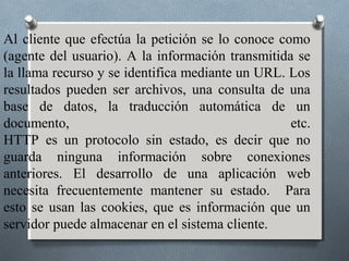 Al cliente que efectúa la petición se lo conoce como
(agente del usuario). A la información transmitida se
la llama recurso y se identifica mediante un URL. Los
resultados pueden ser archivos, una consulta de una
base de datos, la traducción automática de un
documento,                                        etc.
HTTP es un protocolo sin estado, es decir que no
guarda ninguna información sobre conexiones
anteriores. El desarrollo de una aplicación web
necesita frecuentemente mantener su estado. Para
esto se usan las cookies, que es información que un
servidor puede almacenar en el sistema cliente.
 