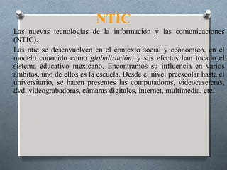 NTIC
Las nuevas tecnologías de la información y las comunicaciones
(NTIC).
Las ntic se desenvuelven en el contexto social y económico, en el
modelo conocido como globalización, y sus efectos han tocado el
sistema educativo mexicano. Encontramos su influencia en varios
ámbitos, uno de ellos es la escuela. Desde el nivel preescolar hasta el
universitario, se hacen presentes las computadoras, videocaseteras,
dvd, videograbadoras, cámaras digitales, internet, multimedia, etc.
 