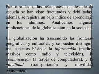 Por otro lado, las relaciones sociales de la
escuela se han visto fracturadas y debilitadas,
además, se registra un bajo índice de aprendizaje
en    los    alumnos.     Analicemos      algunas
implicaciones de la globalización en la sociedad.

La globalización ha trascendido las fronteras
geográficas y culturales, y se pueden distinguir
tres aspectos básicos: la información (medios
masivos como radio y televisión), la
comunicación (a través de computadora), y la
movilidad     (transportación    y    movilidad
económica).
 